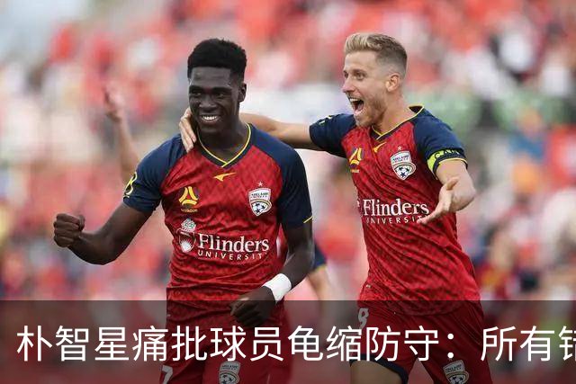 朴智星痛批球员龟缩防守：所有错误都源于韩国足球的发展方向