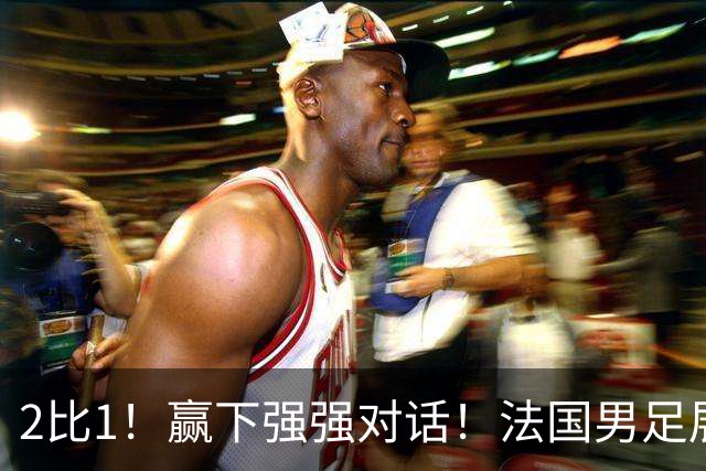2比1！赢下强强对话！法国男足展现强队底蕴，美加墨世界杯夺冠？
